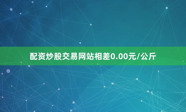 配资炒股交易网站相差0.00元/公斤