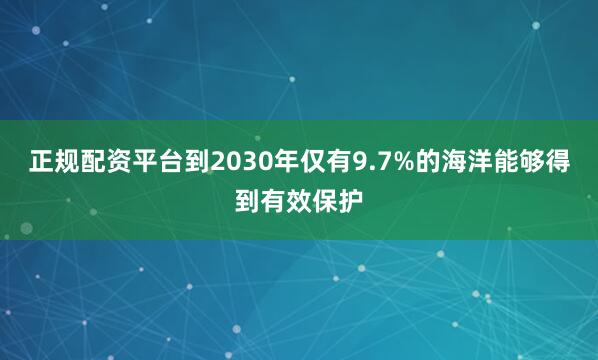 正规配资平台到2030年仅有9.7%的海洋能够得到有效保护