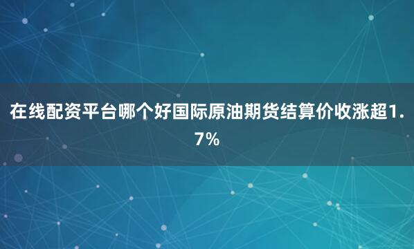 在线配资平台哪个好国际原油期货结算价收涨超1.7%
