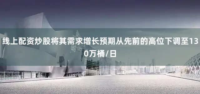 线上配资炒股将其需求增长预期从先前的高位下调至130万桶/日