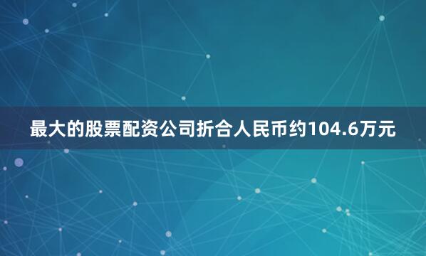 最大的股票配资公司折合人民币约104.6万元