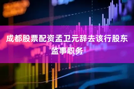 成都股票配资孟卫元辞去该行股东监事职务
