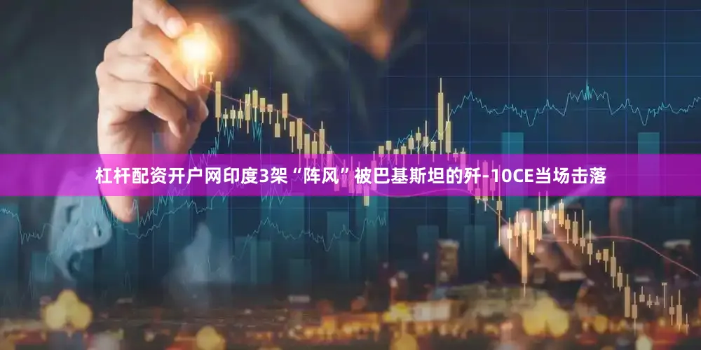 杠杆配资开户网印度3架“阵风”被巴基斯坦的歼-10CE当场击落