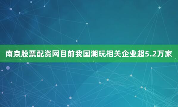 南京股票配资网目前我国潮玩相关企业超5.2万家