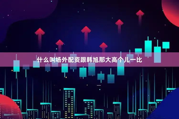 什么叫场外配资跟韩旭那大高个儿一比