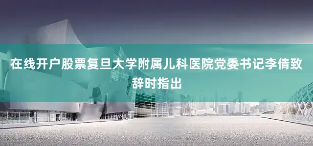 在线开户股票复旦大学附属儿科医院党委书记李倩致辞时指出