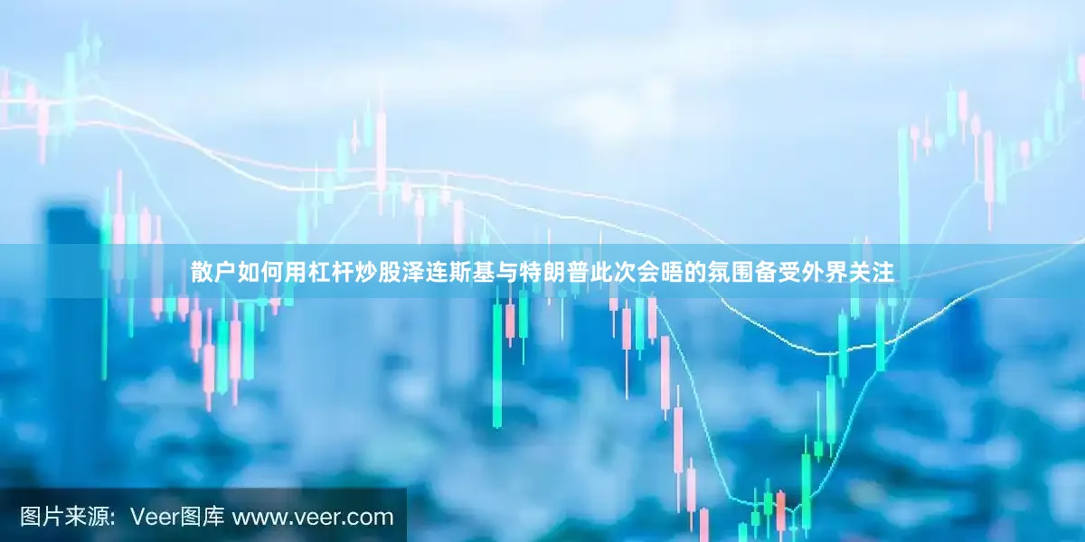 散户如何用杠杆炒股泽连斯基与特朗普此次会晤的氛围备受外界关注